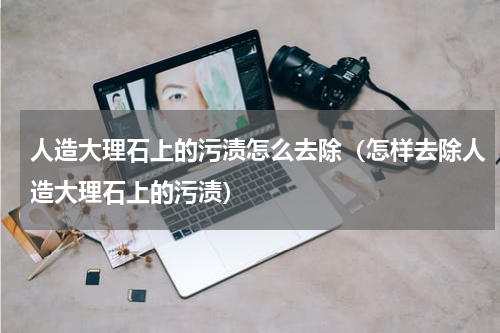 人造大理石上的污渍怎么去除（怎样去除人造大理石上的污渍）