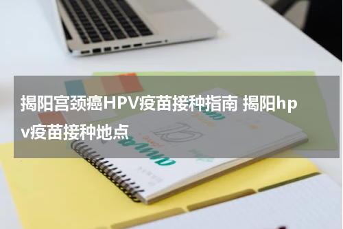 揭阳宫颈癌HPV疫苗接种指南 揭阳hpv疫苗接种地点