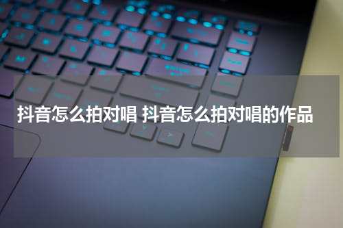 抖音怎么拍对唱 抖音怎么拍对唱的作品
