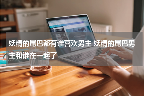 妖精的尾巴都有谁喜欢男主 妖精的尾巴男主和谁在一起了