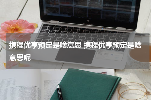 携程优享预定是啥意思 携程优享预定是啥意思呢