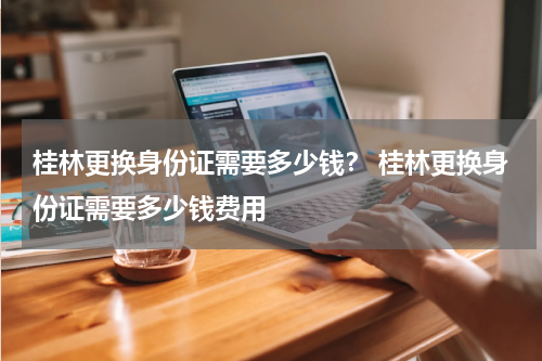 桂林更换身份证需要多少钱？ 桂林更换身份证需要多少钱费用