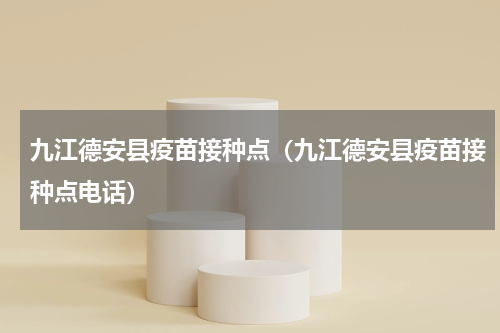 九江德安县疫苗接种点（九江德安县疫苗接种点电话）