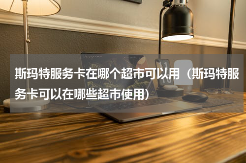 斯玛特服务卡在哪个超市可以用（斯玛特服务卡可以在哪些超市使用）