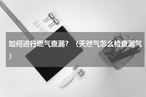 如何进行燃气查漏？（天然气怎么检查漏气）