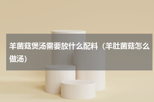 羊菌菇煲汤需要放什么配料（羊肚菌菇怎么做汤）