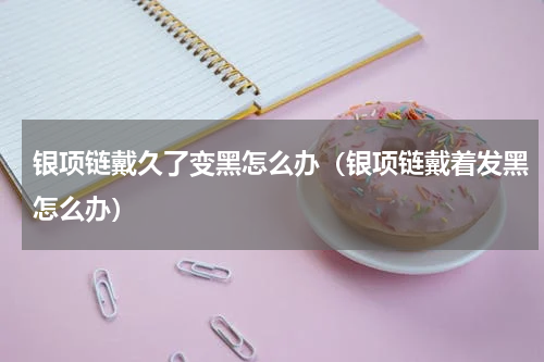 银项链戴久了变黑怎么办（银项链戴着发黑怎么办）