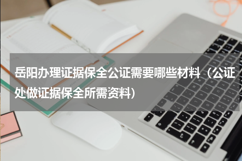 岳阳办理证据保全公证需要哪些材料（公证处做证据保全所需资料）