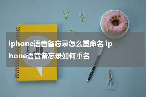 iphone语音备忘录怎么重命名 iphone语音备忘录如何重名
