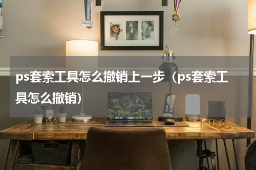 ps套索工具怎么撤销上一步（ps套索工具怎么撤销）