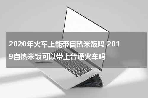 2020年火车上能带自热米饭吗 2019自热米饭可以带上普通火车吗