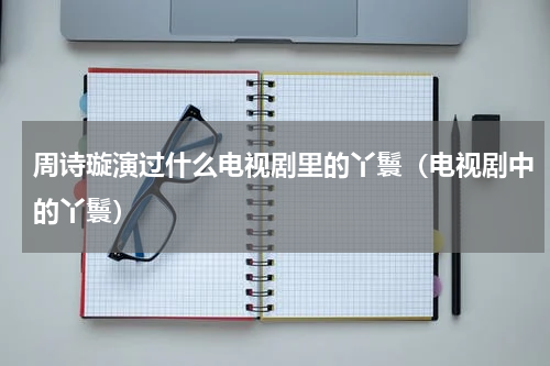 周诗璇演过什么电视剧里的丫鬟（电视剧中的丫鬟）