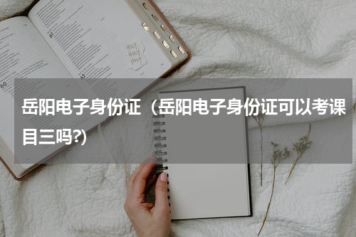 岳阳电子身份证（岳阳电子身份证可以考课目三吗?）