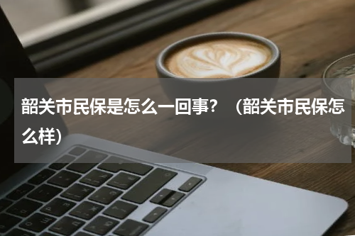 韶关市民保是怎么一回事？（韶关市民保怎么样）