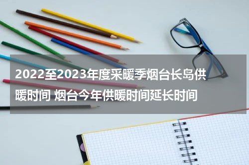 2022至2023年度采暖季烟台长岛供暖时间 烟台今年供暖时间延长时间