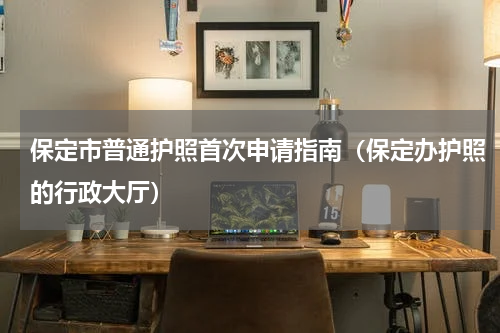 保定市普通护照首次申请指南（保定办护照的行政大厅）