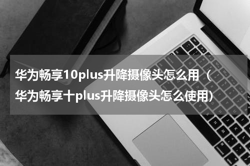 华为畅享10plus升降摄像头怎么用（华为畅享十plus升降摄像头怎么使用）