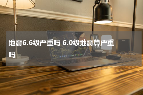 地震6.6级严重吗 6.0级地震算严重吗
