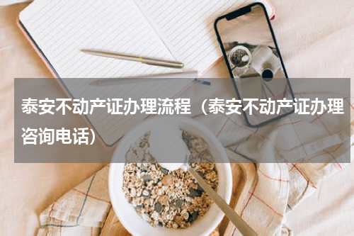 泰安不动产证办理流程（泰安不动产证办理咨询电话）