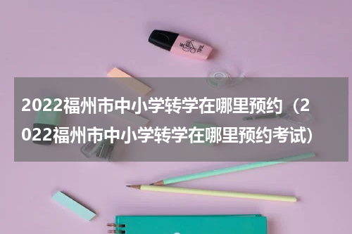 2022福州市中小学转学在哪里预约（2022福州市中小学转学在哪里预约考试）