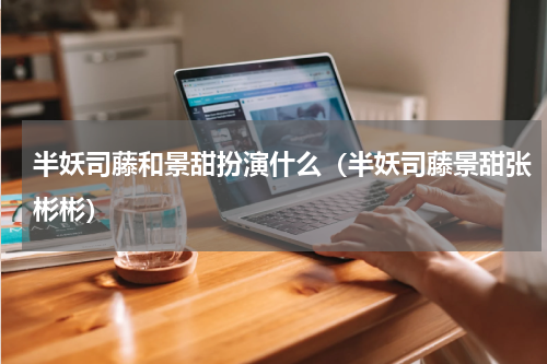 半妖司藤和景甜扮演什么（半妖司藤景甜张彬彬）