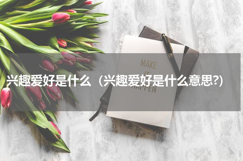 兴趣爱好是什么（兴趣爱好是什么意思?）