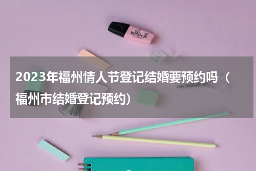 2023年福州情人节登记结婚要预约吗（福州市结婚登记预约）