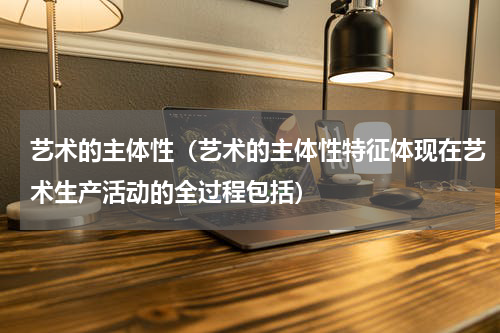 艺术的主体性（艺术的主体性特征体现在艺术生产活动的全过程包括）