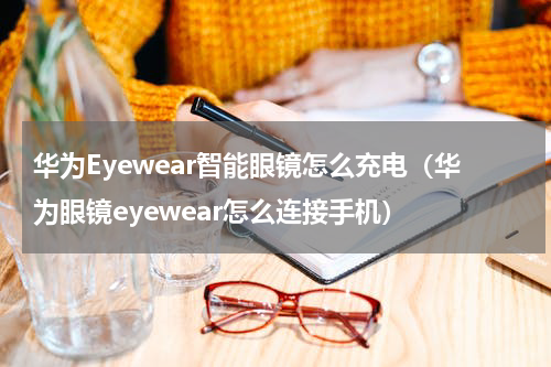 华为Eyewear智能眼镜怎么充电（华为眼镜eyewear怎么连接手机）