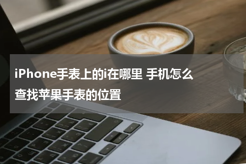 iPhone手表上的i在哪里 手机怎么查找苹果手表的位置