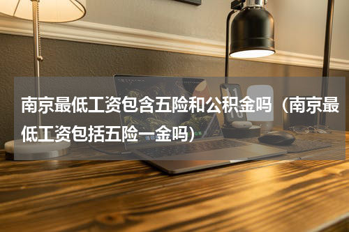 南京最低工资包含五险和公积金吗（南京最低工资包括五险一金吗）