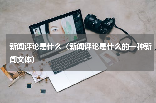 新闻评论是什么（新闻评论是什么的一种新闻文体）