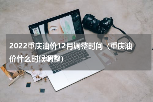 2022重庆油价12月调整时间（重庆油价什么时候调整）