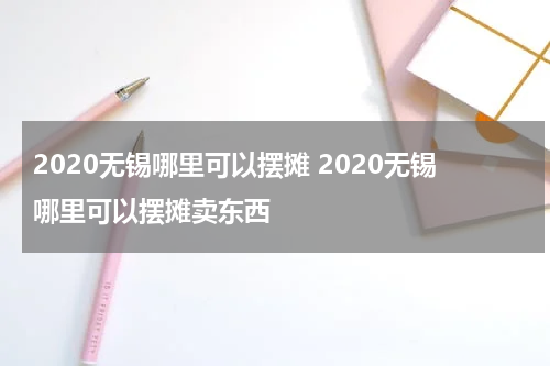 2020无锡哪里可以摆摊 2020无锡哪里可以摆摊卖东西
