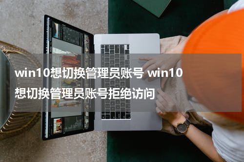 win10想切换管理员账号 win10想切换管理员账号拒绝访问