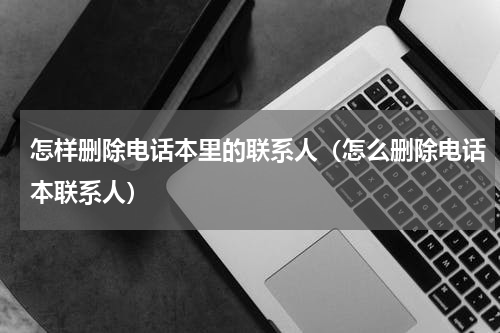 怎样删除电话本里的联系人（怎么删除电话本联系人）