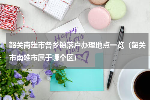 韶关南雄市各乡镇落户办理地点一览（韶关市南雄市属于哪个区）