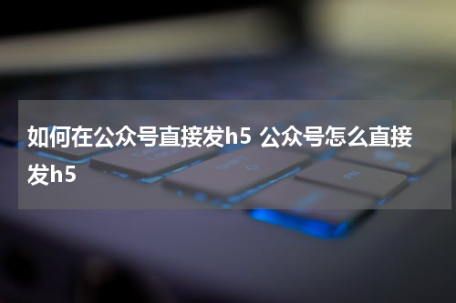 如何在公众号直接发h5 公众号怎么直接发h5