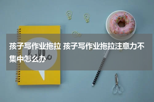 孩子写作业拖拉 孩子写作业拖拉注意力不集中怎么办