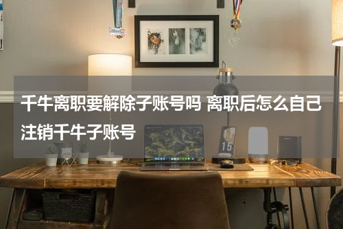 千牛离职要解除子账号吗 离职后怎么自己注销千牛子账号