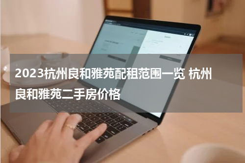 2023杭州良和雅苑配租范围一览 杭州良和雅苑二手房价格