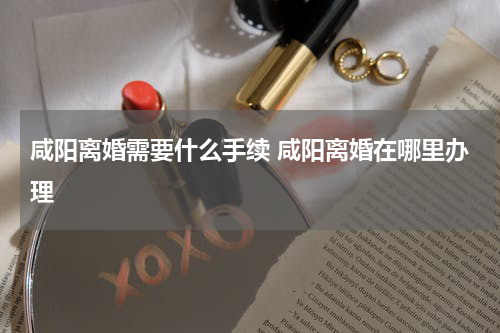 咸阳离婚需要什么手续 咸阳离婚在哪里办理