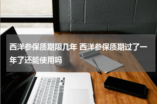西洋参保质期限几年 西洋参保质期过了一年了还能使用吗