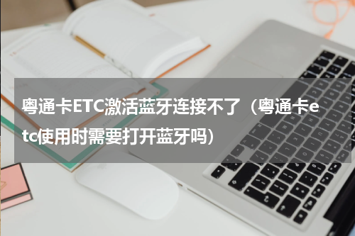 粤通卡ETC激活蓝牙连接不了（粤通卡etc使用时需要打开蓝牙吗）