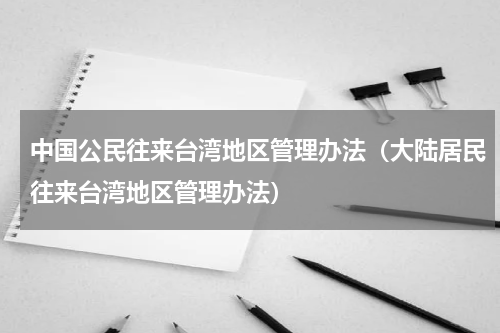 中国公民往来台湾地区管理办法（大陆居民往来台湾地区管理办法）