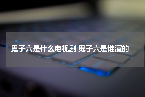 鬼子六是什么电视剧 鬼子六是谁演的
