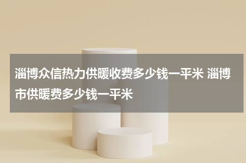淄博众信热力供暖收费多少钱一平米 淄博市供暖费多少钱一平米