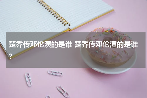 楚乔传邓伦演的是谁 楚乔传邓伦演的是谁?