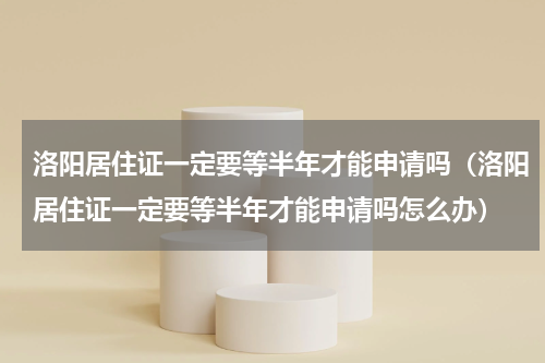 洛阳居住证一定要等半年才能申请吗（洛阳居住证一定要等半年才能申请吗怎么办）