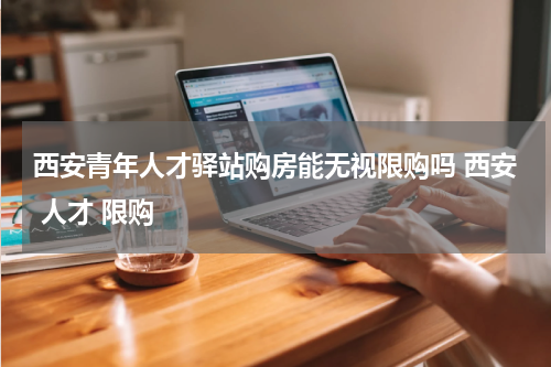 西安青年人才驿站购房能无视限购吗 西安 人才 限购